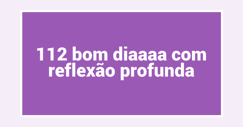112 bom diaaaa com reflexão profunda